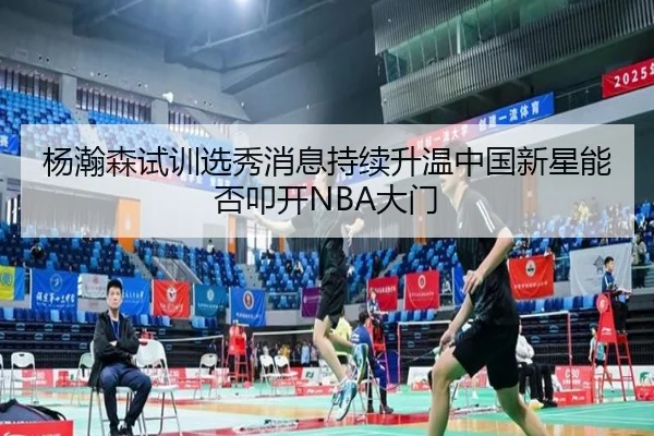 杨瀚森试训选秀消息持续升温中国新星能否叩开NBA大门